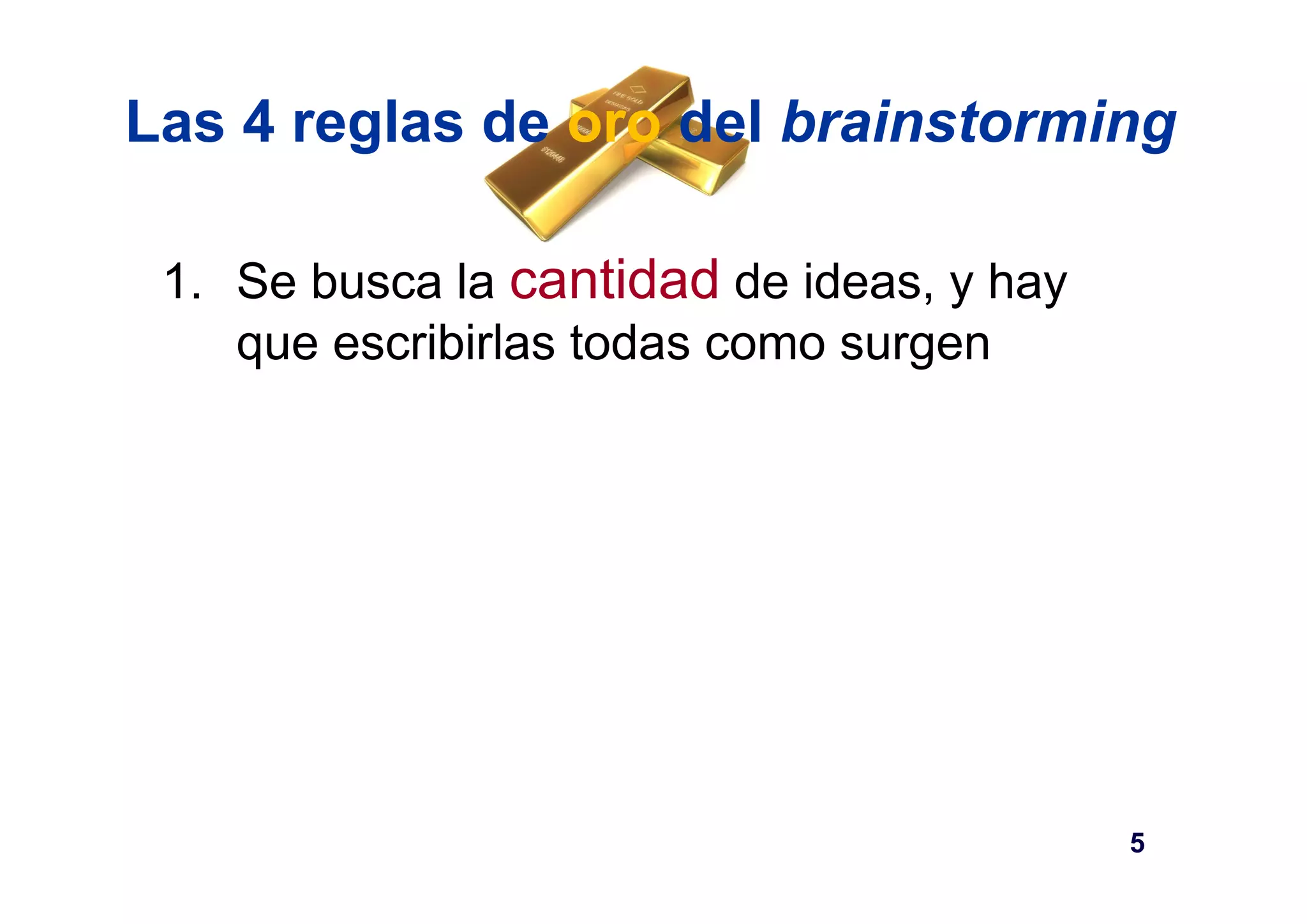 Las 4 reglas de oro del brainstorming 
1. Se busca la cantidad de ideas, y hay 
que escribirlas todas como surgen 
5 
 