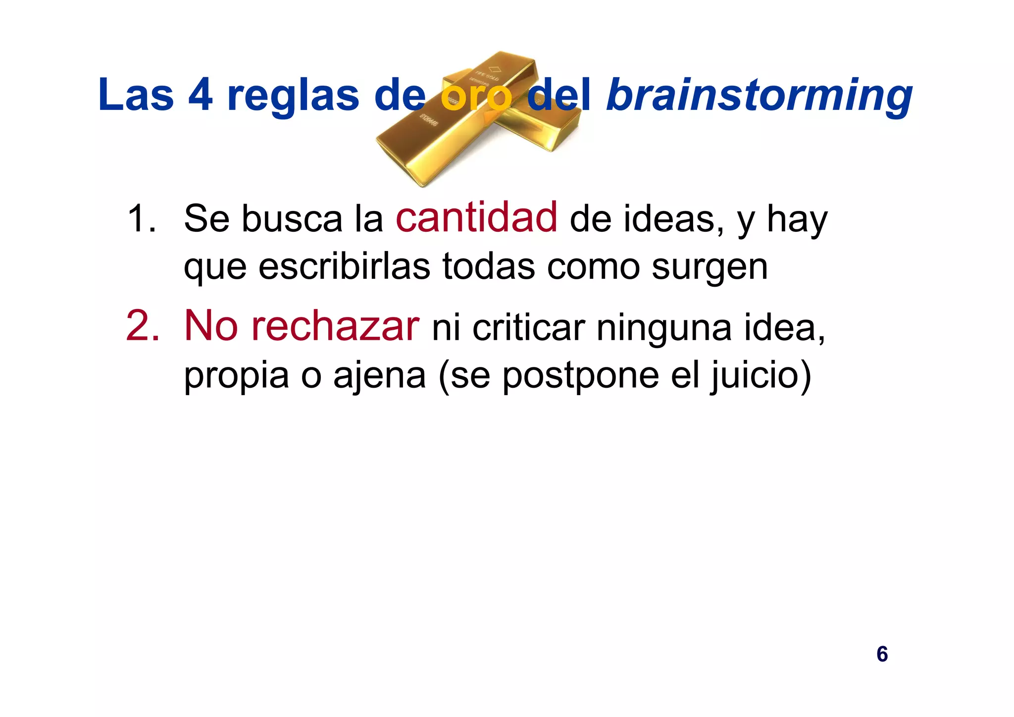 Las 4 reglas de oro del brainstorming 
1. Se busca la cantidad de ideas, y hay 
que escribirlas todas como surgen 
2. No rechazar ni criticar ninguna idea, 
propia o ajena (se postpone el juicio) 
6 
 