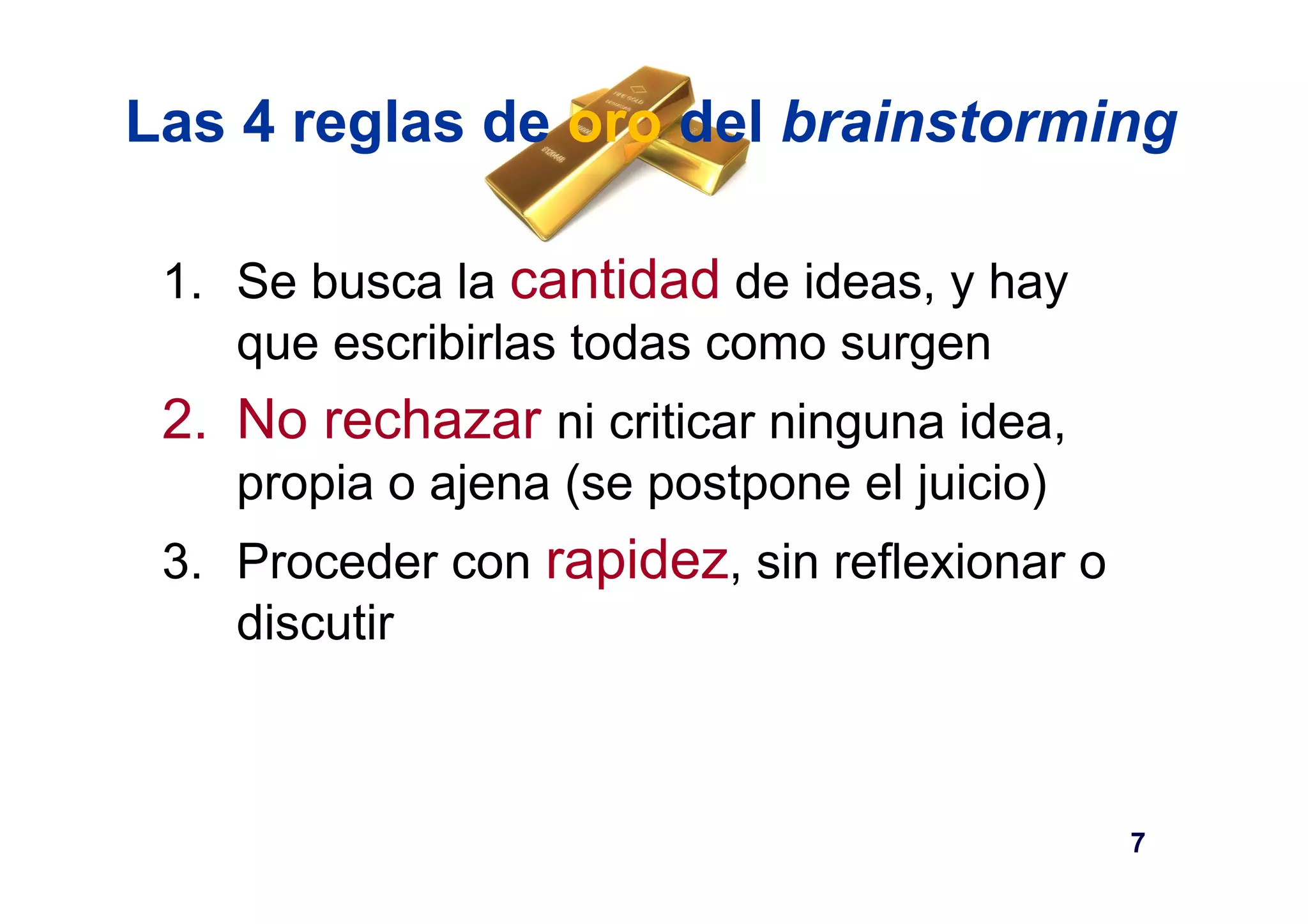 Las 4 reglas de oro del brainstorming 
1. Se busca la cantidad de ideas, y hay 
que escribirlas todas como surgen 
2. No rechazar ni criticar ninguna idea, 
propia o ajena (se postpone el juicio) 
3. Proceder con rapidez, sin reflexionar o 
discutir 
7 
 