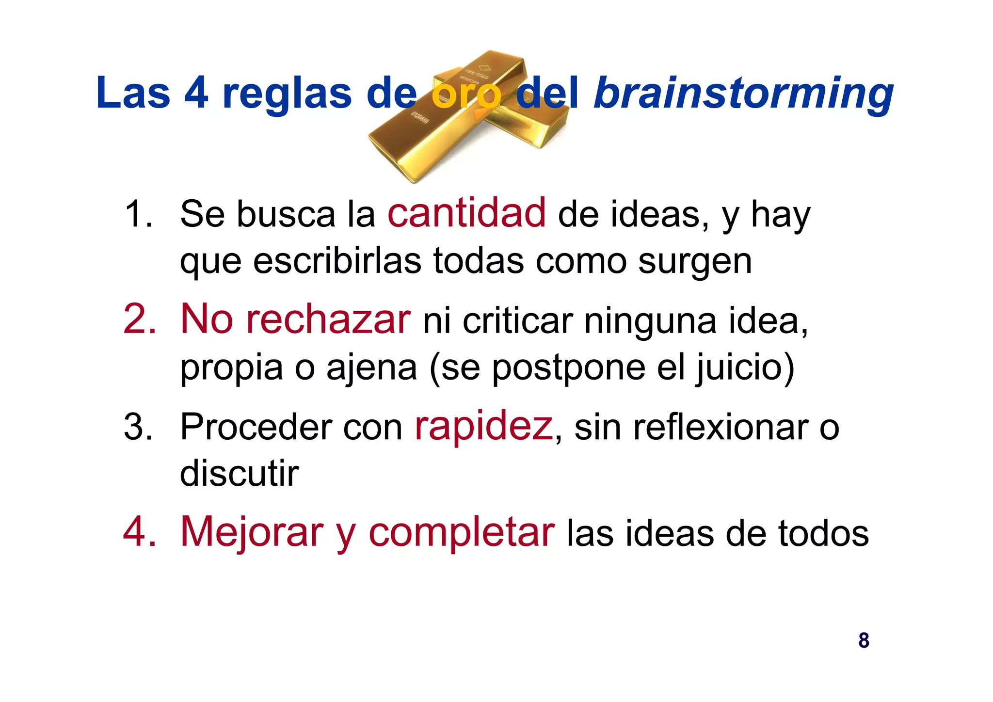 Las 4 reglas de oro del brainstorming 
1. Se busca la cantidad de ideas, y hay 
que escribirlas todas como surgen 
2. No rechazar ni criticar ninguna idea, 
propia o ajena (se postpone el juicio) 
3. Proceder con rapidez, sin reflexionar o 
discutir 
4. Mejorar y completar las ideas de todos 
8 
 