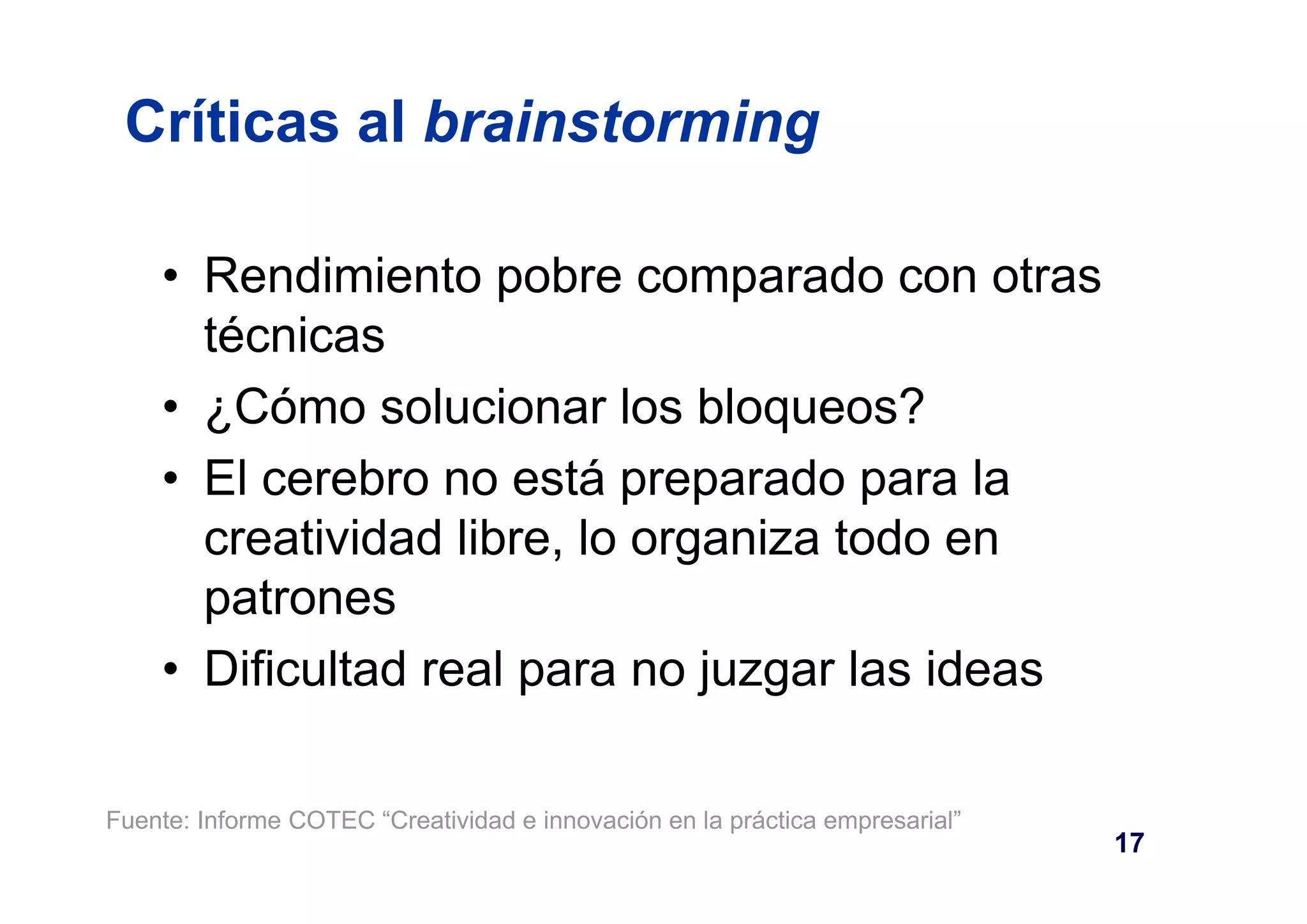 Críticas al brainstorming 
• Rendimiento pobre comparado con otras 
técnicas 
• ¿Cómo solucionar los bloqueos? 
• El cerebro no está preparado para la 
creatividad libre, lo organiza todo en 
patrones 
• Dificultad real para no juzgar las ideas 
17 
Fuente: Informe COTEC “Creatividad e innovación en la práctica empresarial” 
 