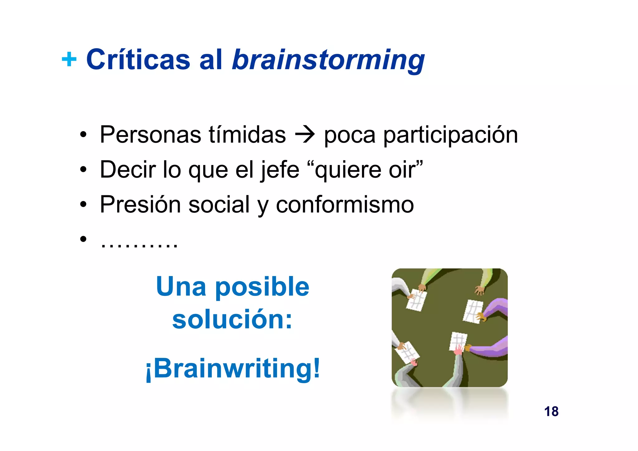 + Críticas al brainstorming 
• Personas tímidas  poca participación 
• Decir lo que el jefe “quiere oir” 
• Presión social y conformismo 
• ………. 
18 
Una posible 
solución: 
¡Brainwriting! 
 