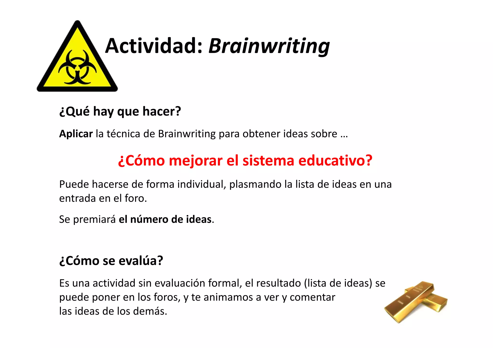 Actividad: Brainwriting 
¿Qué hay que hacer? 
Aplicar la técnica de Brainwriting para obtener ideas sobre … 
¿Cómo mejorar el sistema educativo? 
Puede hacerse de forma individual, plasmando la lista de ideas en una 
entrada en el foro. 
Se premiará el número de ideas. 
¿Cómo se evalúa? 
Es una actividad sin evaluación formal, el resultado (lista de ideas) se 
puede poner en los foros, y te animamos a ver y comentar 
las ideas de los demás. 
 