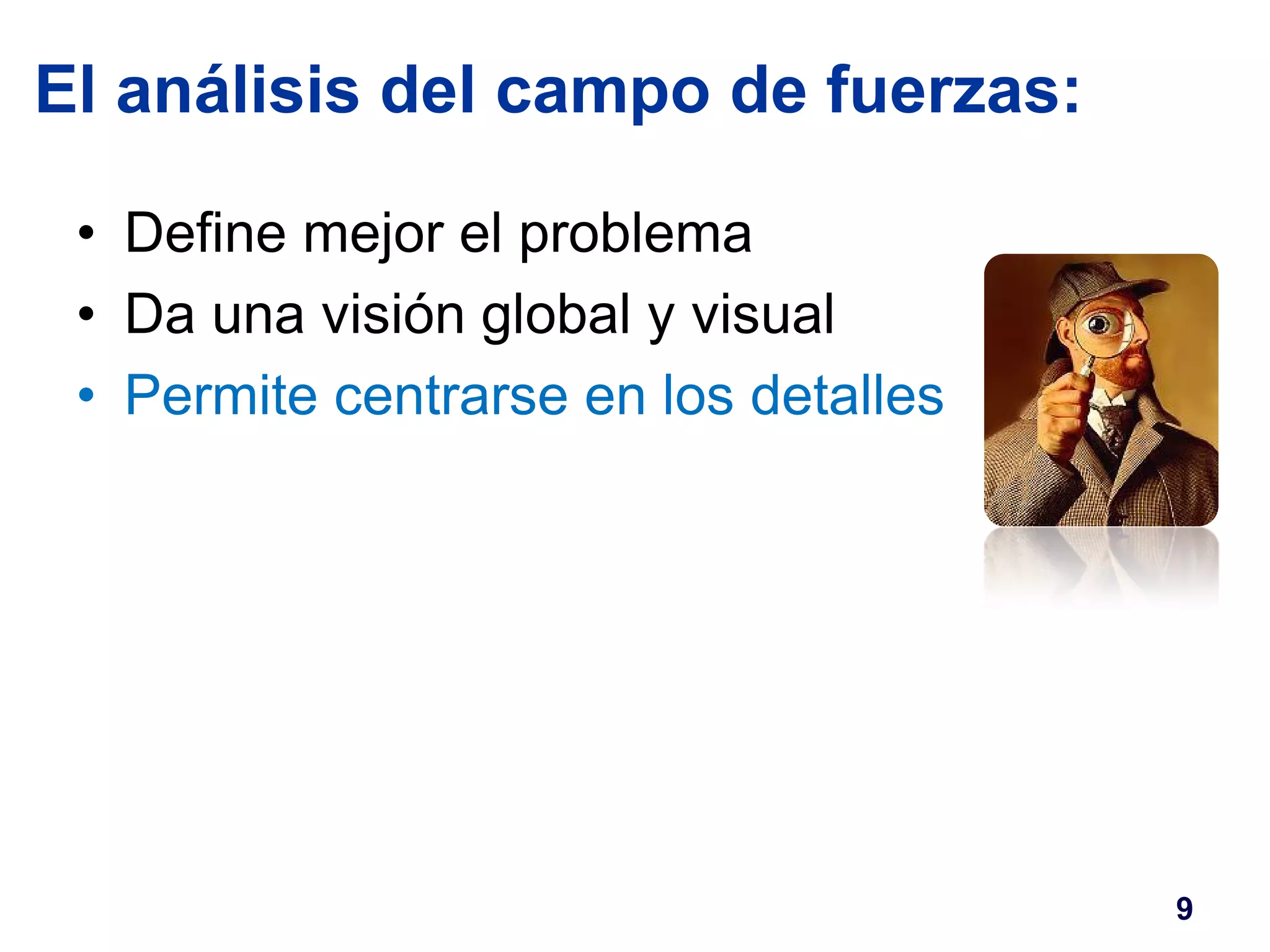 El análisis del campo de fuerzas: 
• Define mejor el problema 
• Da una visión global y visual 
• Permite centrarse en los detalles 
9 
 