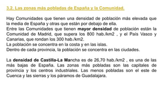 3.2. Las zonas más pobladas de España y la Comunidad.
Hay Comunidades que tienen una densidad de población más elevada que
la media de España y otras que están por debajo de ella.
Entre las Comunidades que tienen mayor densidad de población están la
Comunidad de Madrid, que supera los 800 hab./km2 , y el País Vasco y
Canarias, que rondan los 300 hab./km2.
La población se concentra en la costa y en las islas.
Dentro de cada provincia, la población se concentra en las ciudades.
La densidad de Castilla-La Mancha es de 26,70 hab./km2 , es una de las
más bajas de España. Las zonas más pobladas son las capitales de
provincia y los centros industriales. Las menos pobladas son el este de
Cuenca y las sierras y los páramos de Guadalajara.
 