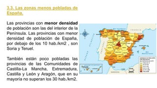 3.3. Las zonas menos pobladas de
España.
Las provincias con menor densidad
de población son las del interior de la
Península. Las provincias con menor
densidad de población de España,
por debajo de los 10 hab./km2 , son
Soria y Teruel.
También están poco pobladas las
provincias de las Comunidades de
Castilla-La Mancha, Extremadura,
Castilla y León y Aragón, que en su
mayoría no superan los 30 hab./km2.
 