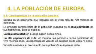 4. LA POBLACIÓN DE EUROPA.
4.1. Características de la población Europea.
Europa es un continente muy poblado. En él viven más de 700 millones de
personas.
La principal característica de la población europea es el envejecimiento de
sus habitantes. Esto se debe a:
•La baja natalidad: en Europa nacen pocos niños.
•La alta esperanza de vida: en Europa, las personas tienen posibilidad de
vivir muchos años. La esperanza de vida de un europeo es de unos 78 años.
Por estas razones, el crecimiento de la población europea es lento.
 