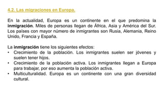 4.2. Las migraciones en Europa.
En la actualidad, Europa es un continente en el que predomina la
inmigración. Miles de personas llegan de África, Asia y América del Sur.
Los países con mayor número de inmigrantes son Rusia, Alemania, Reino
Unido, Francia y España.
La inmigración tiene los siguientes efectos:
• Crecimiento de la población. Los inmigrantes suelen ser jóvenes y
suelen tener hijos.
• Crecimiento de la población activa. Los inmigrantes llegan a Europa
para trabajar, por eso aumenta la población activa.
• Multiculturalidad. Europa es un continente con una gran diversidad
cultural.
 