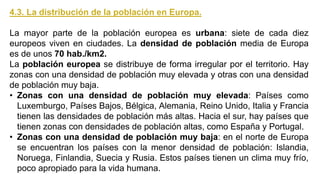 4.3. La distribución de la población en Europa.
La mayor parte de la población europea es urbana: siete de cada diez
europeos viven en ciudades. La densidad de población media de Europa
es de unos 70 hab./km2.
La población europea se distribuye de forma irregular por el territorio. Hay
zonas con una densidad de población muy elevada y otras con una densidad
de población muy baja.
• Zonas con una densidad de población muy elevada: Países como
Luxemburgo, Países Bajos, Bélgica, Alemania, Reino Unido, Italia y Francia
tienen las densidades de población más altas. Hacia el sur, hay países que
tienen zonas con densidades de población altas, como España y Portugal.
• Zonas con una densidad de población muy baja: en el norte de Europa
se encuentran los países con la menor densidad de población: Islandia,
Noruega, Finlandia, Suecia y Rusia. Estos países tienen un clima muy frío,
poco apropiado para la vida humana.
 