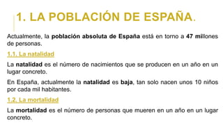 1. LA POBLACIÓN DE ESPAÑA.
Actualmente, la población absoluta de España está en torno a 47 millones
de personas.
1.1. La natalidad
La natalidad es el número de nacimientos que se producen en un año en un
lugar concreto.
En España, actualmente la natalidad es baja, tan solo nacen unos 10 niños
por cada mil habitantes.
1.2. La mortalidad
La mortalidad es el número de personas que mueren en un año en un lugar
concreto.
 