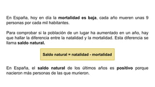 En España, hoy en día la mortalidad es baja, cada año mueren unas 9
personas por cada mil habitantes.
Para comprobar si la población de un lugar ha aumentado en un año, hay
que hallar la diferencia entre la natalidad y la mortalidad. Esta diferencia se
llama saldo natural.
En España, el saldo natural de los últimos años es positivo porque
nacieron más personas de las que murieron.
Saldo natural = natalidad - mortalidad
 