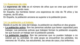 1.3. Esperanza de vida
La esperanza de vida es el número de años que se cree que podrá vivir
una persona cuando nace.
En España, los hombres tienen una esperanza de vida de 78 años y las
mujeres, de 85 años.
En España, la población anciana es superior a la población joven.
1.4. La población y el trabajo.
Desde el punto de vista del trabajo, la población se clasifica en dos grupos:
• La población activa. Son las personas adultas que tienen capacidad para
trabajar. Las personas activas que trabajan forman la población ocupada;
las que buscan un trabajo son la población parada.
• La población inactiva. Son las personas que no pueden trabajar o no
cobran por su actividad. En este grupo se encuentran los jubilados, los
menores de 16 años, los estudiantes, las amas de casa y los enfermos.
 