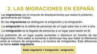 2. LAS MIGRACIONES EN ESPAÑA
Las migraciones son el conjunto de desplazamientos que realiza la población,
generalmente por trabajo.
En las migraciones se distinguen la emigración y la inmigración.
La emigración es la salida de personas de un lugar para irse a vivir a otro.
La inmigración es la llegada de personas a un lugar para residir en él.
La población de un lugar puede aumentar o disminuir en función de las
migraciones. Para saber si aumenta o disminuye hay que hallar la diferencia
entre el número de emigrantes y el número de inmigrantes. Esta diferencia
se llama saldo migratorio.
Saldo migratorio = inmigración - emigración
 