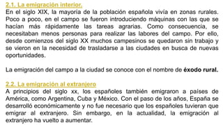 2.1. La emigración interior.
En el siglo XIX, la mayoría de la población española vivía en zonas rurales.
Poco a poco, en el campo se fueron introduciendo máquinas con las que se
hacían más rápidamente las tareas agrarias. Como consecuencia, se
necesitaban menos personas para realizar las labores del campo. Por ello,
desde comienzos del siglo XX muchos campesinos se quedaron sin trabajo y
se vieron en la necesidad de trasladarse a las ciudades en busca de nuevas
oportunidades.
La emigración del campo a la ciudad se conoce con el nombre de éxodo rural.
2.2. La emigración al extranjero
A principios del siglo xx, los españoles también emigraron a países de
América, como Argentina, Cuba y México. Con el paso de los años, España se
desarrolló económicamente y no fue necesario que los españoles tuvieran que
emigrar al extranjero. Sin embargo, en la actualidad, la emigración al
extranjero ha vuelto a aumentar.
 