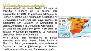 2.3. España, destino de inmigración
El auge económico desde finales del siglo xx
convirtió a España en un destino para
inmigrantes. En 2013, la población extranjera en
España superaba los 5 millones de personas. Las
Comunidades Autónomas con mayor número de
inmigrantes son Cataluña, la Comunidad de
Madrid, Andalucía y la Comunidad Valenciana.
Se trata de una población joven y en edad de
trabajar. Proceden principalmente de Rumania,
Marruecos, Ecuador y Colombia.
Pero también hay inmigrantes de países
europeos más ricos, como Reino Unido o
Alemania. Estos, generalmente, se establecen en
España después de jubilarse por las buenas
condiciones climáticas que ofrece nuestro país.
 