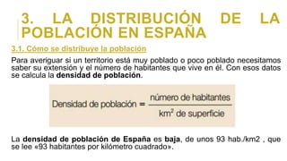 3. LA DISTRIBUCIÓN DE LA
POBLACIÓN EN ESPAÑA
3.1. Cómo se distribuye la población
Para averiguar si un territorio está muy poblado o poco poblado necesitamos
saber su extensión y el número de habitantes que vive en él. Con esos datos
se calcula la densidad de población.
La densidad de población de España es baja, de unos 93 hab./km2 , que
se lee «93 habitantes por kilómetro cuadrado».
 
