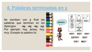 4. Palabras terminadas en y
Se escriben con y final las
palabras que terminan en los
diptongos -ay, -ey, -oy, -uy.
Por ejemplo: hay, jersey, hoy,
muy. Excepto la palabra fui.
 