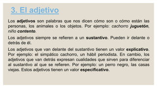3. El adjetivo
Los adjetivos son palabras que nos dicen cómo son o cómo están las
personas, los animales o los objetos. Por ejemplo: cachorro juguetón,
niño contento.
Los adjetivos siempre se refieren a un sustantivo. Pueden ir delante o
detrás de él.
Los adjetivos que van delante del sustantivo tienen un valor explicativo.
Por ejemplo: el simpático cachorro, un hábil periodista. En cambio, los
adjetivos que van detrás expresan cualidades que sirven para diferenciar
al sustantivo al que se refieren. Por ejemplo: un perro negro, las casas
viejas. Estos adjetivos tienen un valor especificativo.
 
