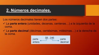 2. Números decimales.
Los números decimales tienen dos partes:
 La parte entera (unidades, decenas, centenas…) a la izquierda de la
coma.
 La parte decimal (décimas, centésimas, milésimas…) a la derecha de
la coma.
 