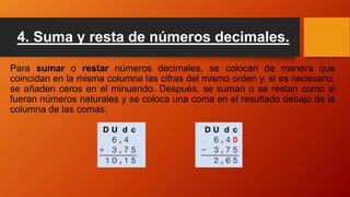 4. Suma y resta de números decimales.
Para sumar o restar números decimales, se colocan de manera que
coincidan en la misma columna las cifras del mismo orden y, si es necesario,
se añaden ceros en el minuendo. Después, se suman o se restan como si
fueran números naturales y se coloca una coma en el resultado debajo de la
columna de las comas.
 