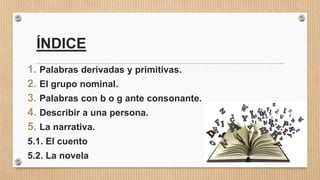 ÍNDICE
1. Palabras derivadas y primitivas.
2. El grupo nominal.
3. Palabras con b o g ante consonante.
4. Describir a una persona.
5. La narrativa.
5.1. El cuento
5.2. La novela
 