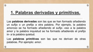 1. Palabras derivadas y primitivas.
Las palabras derivadas son las que se han formado añadiendo
un sufijo o un prefijo a otra palabra. Por ejemplo, la palabra
amoroso se ha formado añadiendo el sufijo -oso a la palabra
amor y la palabra inquietud se ha formado añadiendo el prefijo
in- a la palabra quietud.
Las palabras primitivas son las que no derivan de otras
palabras. Por ejemplo: amor.
 