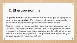 2. El grupo nominal
Un grupo nominal es un conjunto de palabras que se agrupan en
torno a un sustantivo. Por ejemplo: el guerrero enamorado. La
palabra más importante del grupo nominal es el sustantivo.
Algunas veces, el grupo nominal está formado solamente por un
sustantivo. Por ejemplo: Popocatépetl. Pero la mayoría de las veces,
el sustantivo aparece con otras palabras que lo determinan o que
limitan o amplían su significado. Las palabras que forman el grupo
nominal mantienen relaciones entre sí.
 