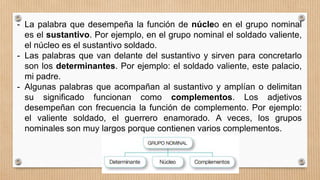 - La palabra que desempeña la función de núcleo en el grupo nominal
es el sustantivo. Por ejemplo, en el grupo nominal el soldado valiente,
el núcleo es el sustantivo soldado.
- Las palabras que van delante del sustantivo y sirven para concretarlo
son los determinantes. Por ejemplo: el soldado valiente, este palacio,
mi padre.
- Algunas palabras que acompañan al sustantivo y amplían o delimitan
su significado funcionan como complementos. Los adjetivos
desempeñan con frecuencia la función de complemento. Por ejemplo:
el valiente soldado, el guerrero enamorado. A veces, los grupos
nominales son muy largos porque contienen varios complementos.
 