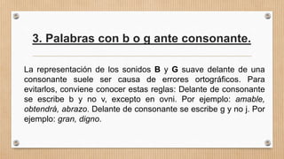 3. Palabras con b o g ante consonante.
La representación de los sonidos B y G suave delante de una
consonante suele ser causa de errores ortográficos. Para
evitarlos, conviene conocer estas reglas: Delante de consonante
se escribe b y no v, excepto en ovni. Por ejemplo: amable,
obtendrá, abrazo. Delante de consonante se escribe g y no j. Por
ejemplo: gran, digno.
 