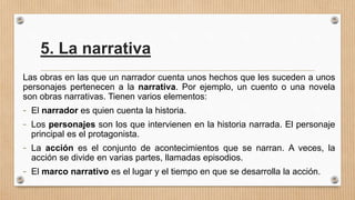 5. La narrativa
Las obras en las que un narrador cuenta unos hechos que les suceden a unos
personajes pertenecen a la narrativa. Por ejemplo, un cuento o una novela
son obras narrativas. Tienen varios elementos:
- El narrador es quien cuenta la historia.
- Los personajes son los que intervienen en la historia narrada. El personaje
principal es el protagonista.
- La acción es el conjunto de acontecimientos que se narran. A veces, la
acción se divide en varias partes, llamadas episodios.
- El marco narrativo es el lugar y el tiempo en que se desarrolla la acción.
 