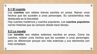5.1 El cuento
Los cuentos son relatos breves escritos en prosa. Narran unos
hechos que les suceden a unos personajes. Su característica más
destacada es la brevedad.
Hay cuentos modernos y cuentos populares. Los cuentos populares
narran historias que se conocen desde hace tiempo.
5.2 La novela
Las novelas son relatos extensos escritos en prosa. Como los
cuentos, relatan unos hechos que les suceden a unos personajes,
pero se diferencian porque son más extensas y sus elementos son
más complejos.
 
