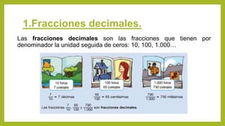 1.Fracciones decimales.
Las fracciones decimales son las fracciones que tienen por
denominador la unidad seguida de ceros: 10, 100, 1.000…