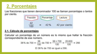 2. Porcentajes
Las fracciones que tienen denominador 100 se llaman porcentajes o tantos
por ciento.
2.1. Cálculo de porcentajes
Calcular un porcentaje de un número es lo mismo que hallar la fracción
correspondiente de ese número.