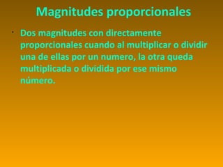 Magnitudes proporcionales
•
    Dos magnitudes con directamente
    proporcionales cuando al multiplicar o dividir
    una de ellas por un numero, la otra queda
    multiplicada o dividida por ese mismo
    número.
 