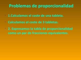 Problemas de proporcionalidad
•
    1.Calculamos el coste de una tableta.
•
    Calculamos el coste de 3 tabletas.
•
    2. Expresamos la tabla de proporcionalidad
    como un par de fracciones equivalentes.
 