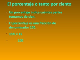 El porcentaje o tanto por ciento
•
    Un porcentaje indica cuántas partes
    tomamos de cien.
•
    El porcentaje es una fracción de
    denominador 100.
•
    15% = 15
•
          100
 