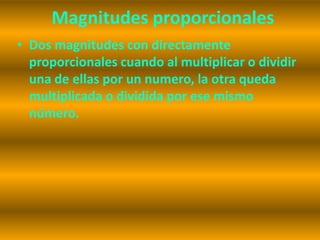 Magnitudes proporcionales
• Dos magnitudes con directamente
  proporcionales cuando al multiplicar o dividir
  una de ellas por un numero, la otra queda
  multiplicada o dividida por ese mismo
  número.
 