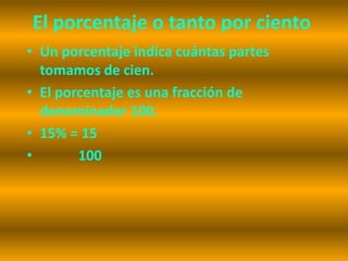 El porcentaje o tanto por ciento
• Un porcentaje indica cuántas partes
  tomamos de cien.
• El porcentaje es una fracción de
  denominador 100.
• 15% = 15
•       100
 