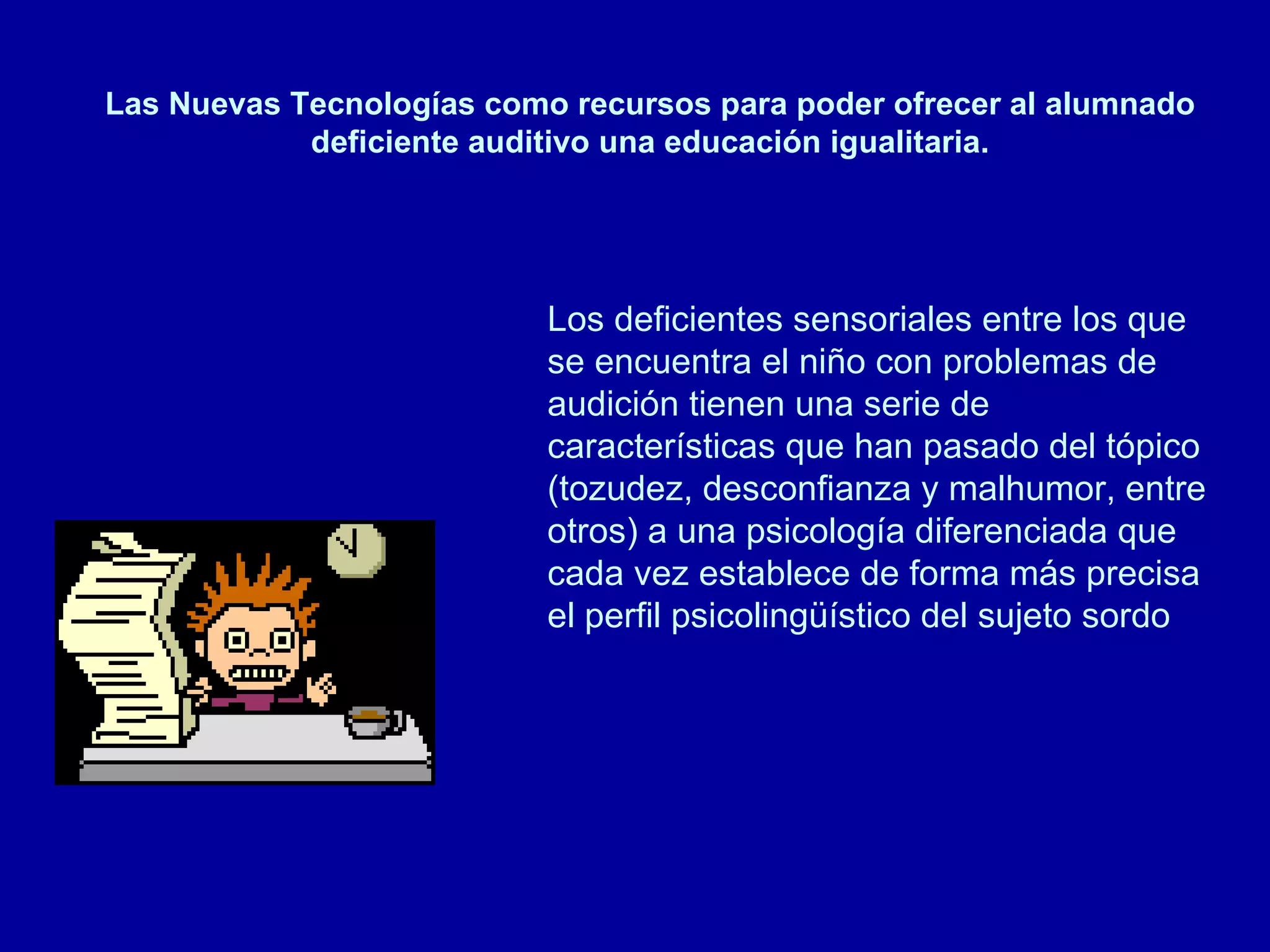 Las Nuevas Tecnologías como recursos para poder ofrecer al alumnado deficiente auditivo una educación igualitaria. Los deficientes sensoriales entre los que se encuentra el niño con problemas de audición tienen una serie de características que han pasado del tópico (tozudez, desconfianza y malhumor, entre otros) a una psicología diferenciada que cada vez establece de forma más precisa el perfil psicolingüístico del sujeto sordo  