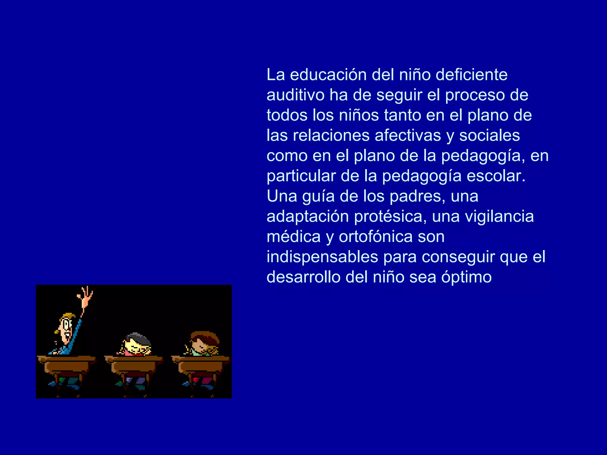 La educación del niño deficiente auditivo ha de seguir el proceso de todos los niños tanto en el plano de las relaciones afectivas y sociales como en el plano de la pedagogía, en particular de la pedagogía escolar. Una guía de los padres, una adaptación protésica, una vigilancia médica y ortofónica son indispensables para conseguir que el desarrollo del niño sea óptimo  
