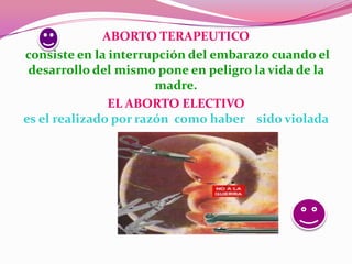 ABORTO TERAPEUTICO
consiste en la interrupción del embarazo cuando el
 desarrollo del mismo pone en peligro la vida de la
                       madre.
               EL ABORTO ELECTIVO
es el realizado por razón como haber sido violada
 
