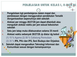 PENJELASAN UNTUK KELAS I, II DAN III 
15 
1. Pengelolaan kgt pembelajaran dalam mapel dan 
pembiasaan dengan menggunakan pendekatan Tematik 
diorganisasikan sepenuhnya oleh sekolah 
2. Alokasi per minggu 26/27/28 jam dapat ditambah atau 
mengubah alokasi waktu per jam sesuai kebutuhan 
sekolah 
3. Satu jam tatap muka dilaksanakan selama 35 menit 
4. Alokasi waktu sebanyak 26/27/28 Jp diatur dg bobot 
(1) 15 % Agama (2) 50 % Calistung Permulaan 
(3) 35 % IPA, PKn dan IPS, Seni Budaya dan Orjaskes 
5. Sekolah dapat mengenalkan Teknologi Informasi dan 
Komunikasi sesuai dengan kemampuannya 
 