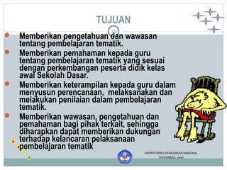 TUJUAN 
16 
 Memberikan pengetahuan dan wawasan 
tentang pembelajaran tematik. 
 Memberikan pemahaman kepada guru 
tentang pembelajaran tematik yang sesuai 
dengan perkembangan peserta didik kelas 
awal Sekolah Dasar. 
 Memberikan keterampilan kepada guru dalam 
menyusun perencanaan, melaksanakan dan 
melakukan penilaian dalam pembelajaran 
tematik. 
 Memberikan wawasan, pengetahuan dan 
pemahaman bagi pihak terkait, sehingga 
diharapkan dapat memberikan dukungan 
terhadap kelancaran pelaksanaan 
pembelajaran tematik 
DEPARTEMEN PENDIDIKAN NASIONAL 
NOVEMBER, 2006 
 