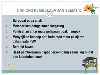 CIRI-CIRI PEMBELAJARAN TEMATIK 
20 
1. Berpusat pada anak 
2. Memberikan pengalaman langsung 
3. Pemisahan antar mata pelajaran tidak nampak 
4. Menyajikan konsep dari beberapa mata pelajaran 
dalam satu PBM 
5. Bersifat luwes 
6. Hasil pembelajaran dapat berkembang sesuai dg minat 
dan kebutuhan anak 
 