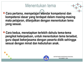 Menentukan tema 
21 
Cara pertama, mempelajari standar kompetensi dan 
kompetensi dasar yang terdapat dalam masing-masing 
mata pelajaran, dilanjutkan dengan menentukan tema 
yang sesuai. 
Cara kedua, menetapkan terlebih dahulu tema-tema 
pengikat keterpaduan, untuk menentukan tema tersebut, 
guru dapat bekerjasama dengan peserta didik sehingga 
sesuai dengan minat dan kebutuhan anak. 
DEPARTEMEN PENDIDIKAN NASIONAL 
NOVEMBER, 2006 
 