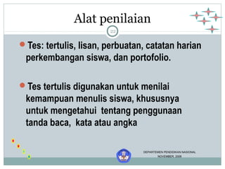 Alat penilaian 
22 
Tes: tertulis, lisan, perbuatan, catatan harian 
perkembangan siswa, dan portofolio. 
Tes tertulis digunakan untuk menilai 
kemampuan menulis siswa, khususnya 
untuk mengetahui tentang penggunaan 
tanda baca, kata atau angka 
DEPARTEMEN PENDIDIKAN NASIONAL 
NOVEMBER, 2006 
 