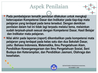 Aspek Penilaian 
23 
Pada pembelajaran tematik penilaian dilakukan untuk mengkaji 
ketercapaian Kompetensi Dasar dan Indikator pada tiap-tiap mata 
pelajaran yang terdapat pada tema tersebut. Dengan demikian 
penilaian dalam hal ini tidak lagi terpadu melalui tema, melainkan 
sudah terpisah-pisah sesuai dengan Kompetensi Dasar, Hasil Belajar 
dan Indikator mata pelajaran. 
Nilai akhir pada laporan (raport) dikembalikan pada kompetensi mata 
pelajaran yang terdapat pada kelas satu dan dua Sekolah Dasar, 
yaitu: Bahasa Indonesia, Matematika, Ilmu Pengetahuan Alam, 
Pendidikan Kewarganegaraan dan Ilmu Pengetahuan Sosial, Seni 
Budaya dan Keterampilan, dan Pendidikan Jasmani, Olahraga dan 
kesehatan. 
DEPARTEMEN PENDIDIKAN NASIONAL 
NOVEMBER, 2006 
 