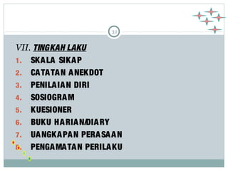 32 
VII. TINGKAH LAKU 
1. SKALA SIKAP 
2. CATATAN ANEKDOT 
3. PENILAIAN DIRI 
4. SOSIOGRAM 
5. KUESIONER 
6. BUKU HARIAN/DIARY 
7. UANGKAPAN PERASAAN 
8. PENGAMATAN PERILAKU 
 