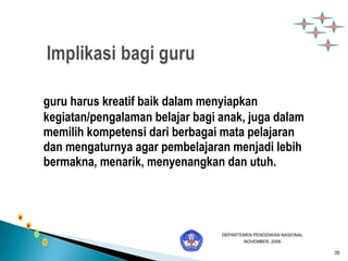 35 
guru harus kreatif baik dalam menyiapkan 
kegiatan/pengalaman belajar bagi anak, juga dalam 
memilih kompetensi dari berbagai mata pelajaran 
dan mengaturnya agar pembelajaran menjadi lebih 
bermakna, menarik, menyenangkan dan utuh. 
DEPARTEMEN PENDIDIKAN NASIONAL 
NOVEMBER, 2006 
 