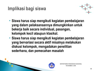 36 
 Siswa harus siap mengikuti kegiatan pembelajaran 
yang dalam pelaksanaannya dimungkinkan untuk 
bekerja baik secara individual, pasangan, 
kelompok kecil ataupun klasikal. 
 Siswa harus siap mengikuti kegiatan pembelajaran 
yang bervariasi secara aktif misalnya melakukan 
diskusi kelompok, mengadakan penelitian 
sederhana, dan pemecahan masalah 
DEPARTEMEN PENDIDIKAN NASIONAL 
NOVEMBER, 2006 
 